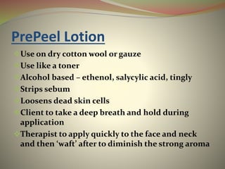 PrePeel Lotion
Use on dry cotton wool or gauze
Use like a toner
Alcohol based – ethenol, salycylic acid, tingly
Strips sebum
Loosens dead skin cells
Client to take a deep breath and hold during
application
Therapist to apply quickly to the face and neck
and then ‘waft’ after to diminish the strong aroma