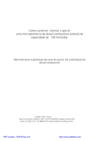 Como construir ,montar e operar
            uma microdestilaria de álcool combustível (etanol) de
                      capacidade de 100 litros/dia.




          Aprenda deste a plantação da cana de açúcar até a destilação do
                                álcool combustível




                                 Helder Vitor Terra
                Rua Cel.Carlos Caiafa n°329 –CEP37160 000 Campos Gerais MG
                Fones:35 3853 2113- 35 8808 0715 email:helderterra@ig.com.br




PDF Creator - PDF4Free v2.0                                http://www.pdf4free.com
 