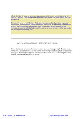 oferta de mão-de-obra no campo; criação, desenvolvimento e aperfeiçoamento do
          veículo a álcool e a capacidade de transformar resíduos em sub-produtos de alto valor
          econômico.

          Em seus 30 anos de existência, o Proálcool destacou-se não só por seus aspectos
          econômicos, economizando bilhões de dólares em divisas, mas também por benefícios
          como a grande geração de empregos (mais de 1 milhão, entre funcionários das
          unidades produtoras e trabalhadores utilizados no corte da cana), a melhor qualidade
          do ar nas grandes cidades, etc.




                 MATÉRIA PRIMA PARA A PRODUÇÃO DO ETANOL.


          Como já dissemos ,diversas substâncias podem ser usadas para a produção do etanol, mais
          vamos nos prender neste curso apenas a cana-de-açucar;porque é uma planta abundante no
          nosso país , também porque possui uma produtividade muito alta e é a matéria prima mais
          simples e eficiente na produção do álcool.




PDF Creator - PDF4Free v2.0                                      http://www.pdf4free.com
 
