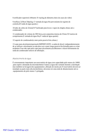 8.retificador superior(1,80metro X 4 poleg.de diâmetro.cheio de cacos de vidro)

          9.rrefluxo 2(30cm X4poleg. C=entrada de água fria proveniente de registro de
          controle,D=saída de água quente.)

          10.tubo de cobre de 22mm(3/4”)utilizado para levar o vapor do chapéu chines até o
          condensador.

          11.condensador de volume de 200 litros,com serpentina interna de 22mm X5 metros de
          comprimento,E=entrada de água fria,F=saída de água quente)

          12.suporte do condensador(o mais perto possível da coluna.)

          13.copo para alcoômetro(opcional)-IMPORTANTE :a saída de álcool ,independentemente
          de se utilizar o alcoômetro ou não,deve ser a mais longe possível da fornalha para se evitar
          acidentes.Caso não opte pelo copo para alcoolmetro,recolhiremos o álcool diretamente da
          saída do condensador através de tubulação .



          Abastecimento de água:

          É extremamente importante um reservatório de água com capacidade pelo menos de 1000L
          ,para suprir a demanda da microdestilaria.Usamos a água não somente durante a destilação
          mas também na lavagem dos equipamentos ,diluição do mosto,etc.O reservatório deverá ser
          instalado na parte mais alta da destilaria e devemos ter uma rede de abastecimento até os
          .equipamentos de pelo menos ¾ polegada.




PDF Creator - PDF4Free v2.0                                          http://www.pdf4free.com
 
