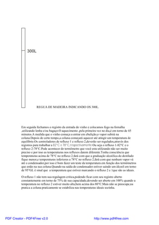 300L




                     REGUA DE MADEIRA INDICANDO OS 300L.




          Em seguida fechamos o registro da entrada do vinho e colocamos fogo na fornalha
          ,utilizando lenha e/ou bagaço.O aquecimento ,pela primeira vez no dia,é em torno de 45
          minutos.A medida que o vinho começa a entrar em ebulição,o vapor subirá na
          coluna.Depois de certo tempo,a coluna começará aquecer até atingir um temperatura de
          equilíbrio.Os controladores de refluxo 1 e refluxo 2,deverão ser regulados,através dos
          registros para trabalhar a 82°C e 78°C,respectivamente.Ou seja o refluxo 1-82°C e o
          refluxo 2-78°C.Pode acontecer do termômetro que você esta utilizando não ser muito
          preciso e por isso as temperaturas nos refluxos darem diferente.Tenha consciência que
          temperaturas acima de 78°C no refluxo 2,fará com que a graduação alcoólica do destilado
          fique menor,e temperaturas inferiores a 78°C no refluxo 2,fará com que nenhum vapor vá
          até o condensador,por isso é bom fazer um teste da temperatura em função dos termômetros
          que estão na sua coluna.Quando na saída do condensador estiver saindo um álcool em torno
          de 95°GL é sinal que a temperatura que estiver marcando o refluxo 2 e 1que são as ideais.

          O refluxo 1 não tem sua regulagem critica,podendo ficar com seu registro aberto
          constantemente em torno de 75% de sua capacidade,devendo ser aberto em 100% quando a
          temperatura no refluxo 2 estiver muito alta,bem acima dos 80°C.Mais não se preocupe,na
          pratica a coluna praticamente se estabiliza nas temperaturas ideais sozinha.




PDF Creator - PDF4Free v2.0                                       http://www.pdf4free.com
 