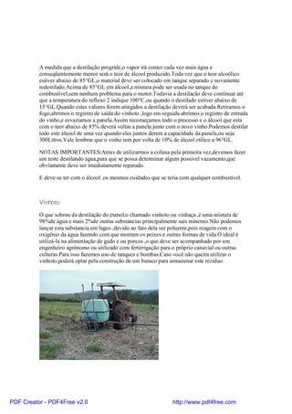 A medida que a destilação progride,o vapor irá conter cada vez mais água e
          conseqüentemente menor será o teor de álcool produzido.Toda vez que o teor alcoólico
          estiver abaixo de 85°GL,o material deve ser colocado em tanque separado e novamente
          redestilado.Acima de 85°GL em álcool,a mistura pode ser usada no tanque do
          combustível,sem nenhum problema para o motor.Todavia a destilação deve continuar até
          que a temperatura do refluxo 2 indique 100°C,ou quando o destilado estiver abaixo de
          15°GL.Quando estes valores forem atingidos a destilação deverá ser acabada.Retiramos o
          fogo,abrimos o registro de saída do vinhoto ,logo em seguida abrimos o registro de entrada
          do vinho,e esvaziamos a panela.Assim recomeçamos todo o processo e o álcool que esta
          com o teor abaixo de 85% deverá voltar a panela junto com o novo vinho.Podemos destilar
          todo este álcool de uma vez quando eles juntos derem a capacidade da panela,ou seja
          300Litros.Vale lembrar que o vinho tem por volta de 10% de álcool etílico a 96°GL.

          NOTAS IMPORTANTES:Antes de utilizarmos a coluna pela primeira vez,devemos fazer
          um teste destilando água,para que se possa determinar algum possível vazamento,que
          obviamente deve ser imediatamente reparado.

          E deve-se ter com o álcool ,os mesmos cuidados que se teria com qualquer combustível.



          Vinhoto:

          O que sobrou da destilação do etanol,o chamado vinhoto ou vinhaça ,é uma mistura de
          98%de água e mais 2%de outras substancias principalmente sais minerais.Não podemos
          lançar esta substancia em lagos ,devido ao fato dela ser poluente,pois reagem com o
          oxigênio da água fazendo com que morram os peixes e outras formas de vida.O ideal é
          utilizá-la na alimentação de gado e ou porcos ,o que deve ser acompanhado por um
          engenheiro agrônomo ou utilizado com fertirrigação para o próprio canavial ou outras
          culturas.Para isso fazemos uso de tanques e bombas.Caso você não queira utilizar o
          vinhoto,poderá optar pela construção de um buraco para armazenar este reziduo.




PDF Creator - PDF4Free v2.0                                        http://www.pdf4free.com
 