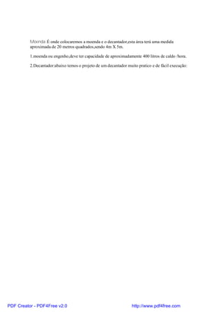 Moenda:É onde colocaremos a moenda e o decantador,esta área terá uma medida
          aproximada de 20 metros quadrados,sendo 4m X 5m.

          1.moenda ou engenho,deve ter capacidade de aproximadamente 400 litros de caldo /hora.

          2.Decantador:abaixo temos o projeto de um decantador muito pratico e de fácil execução:




PDF Creator - PDF4Free v2.0                                       http://www.pdf4free.com
 