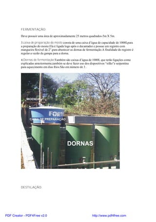 FERMENTAÇÃO:

          Deve possuir uma área de aproximadamente 25 metros quadrados-5m X 5m.

          3.caixa de preparação do mosto:consta de uma caixa d’água de capacidade de 1000Lpara
          a preparação do mosto.Ela é ligada logo após o decantador e possue um registro com
          mangueira flexível de 2”,para abastecer as dornas de fermentação.A finalidade do registro é
          regular a vazão da garapa para a dorna.

          4.Dornas de fermentação:Também são caixas d’água de 1000L que terão ligações como
          explicadas anteriormente,também se deve fazer uso dos dispositivos “sifão”e serpentina
          para aquecimento em dias frios.São em número de 3 .




          DESTILAÇÃO:




PDF Creator - PDF4Free v2.0                                        http://www.pdf4free.com
 