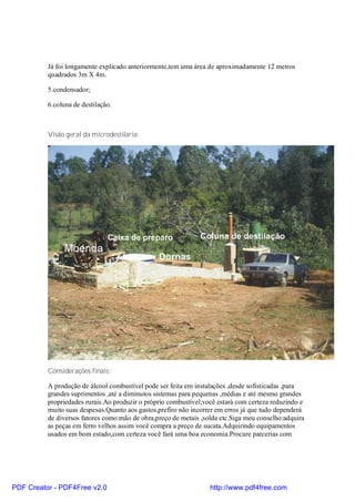 Já foi longamente explicado anteriormente,tem uma área de aproximadamente 12 metros
          quadrados 3m X 4m.

          5.condensador;

          6.coluna de destilação.



          Visão geral da microdestilaria:




          Considerações finais:

          A produção de álcool combustível pode ser feita em instalações ,desde sofisticadas ,para
          grandes suprimentos ,até a diminutos sistemas para pequenas ,médias e até mesmo grandes
          propriedades rurais.Ao produzir o próprio combustível,você estará com certeza reduzindo e
          muito suas despesas.Quanto aos gastos,prefiro não incorrer em erros já que tudo dependerá
          de diversos fatores como:mão de obra,preço de metais ,solda etc.Siga meu conselho:adquira
          as peças em ferro velhos assim você compra a preço de sucata.Adquirindo equipamentos
          usados em bom estado,com certeza você fará uma boa economia.Procure parcerias com




PDF Creator - PDF4Free v2.0                                       http://www.pdf4free.com
 