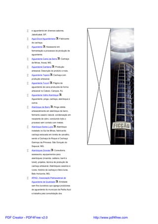 •   e aguardente em diversos sabores.
                 Jaboticabal, SP.

             •   Aguá Doce Aguardenteria        - Fabricante
                 de cachaça.

             •   Aguardente     - Assessoria em
                 fermentação e processos de produção de
                 aguardente.

             •   Aguardente Canto da Serra       - Cachaça
                 de Minas. Araxá, MG.

             •   Aguardente Caribena       - Produção
                 artesanal. Descrição do produto e mais.

             •   Aguardente Tapera       - Cachaça com
                 produção artesanal.

             •   Aguardente Tucum       - Página da
                 aguardente de cana produzida de forma
                 artezanal no Caboio. Campos, RJ.

             •   Aguardente Velho Alambique        -
                 Aguardente, pinga, cachaça, alambique e
                 outros.

             •   Alambique de Barro      - Pinga obtida
                 artesanalmente em alambique de barro,
                 fermento caseiro natural, condensação em
                 recipiente de vidro, concluindo todo o
                 processo sem contato com metais.

             •   Alambique Santa Luzia       - Alambique
                 instalado no Sul de Minas, fabricando
                 cachaça estocada em tonéis de carvalho,
                 sendo a Cachaça do Roque e Cachaça
                 Garimpo da Princesa. São Gonçalo do
                 Sapucaí, MG.

             •   Alambiques Gravata       - Consultoria,
                 assessoria, equipamentos para
                 alambiques (moenda, caldeira, barril e
                 tonel), projetos, técnica de produção de
                 cachaça artesanal. Alambiques caseiros e
                 rurais, história da cachaça e litera turas.
                 Belo Horizonte, MG.

             •   APAQ - Associação Pedrazulense de
                 Aguardente de Qualidade       - Entidade
                 sem fins lucrativos que agrega produtores
                 de aguardente do município de Pedra Azul
                 e trabalha pela consolidação dos




PDF Creator - PDF4Free v2.0                                    http://www.pdf4free.com
 