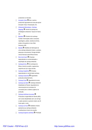 produtores no mercado.

             •   Armazém Vieira      - Bar e cantina
                 produzindo aguardente de cana-de-açúcar
                 Armazém Vieira. Florianópolis, SC.

             •   Artesanato Mamulengo - Cachaça
                 Rapariga     - Venda de cachaça em
                 embalagens artesanais. Viçosa do Ceará,
                 CE.

             •   Bandarra     - Comércio de cachaça.
                 Contém informações sobre a empresa,
                 reportagens, piadas, receitas de drinks,
                 pratos e tira-gostos e mais. Belo
                 Horizonte, MG.

             •   Bendita     - Detalhes de fabricação de
                 uma cachaça artesanal mineira: o produto,
                 pesquisa e encomenda. Divulga também
                 versos famosos sobre Minas Gerais.

             •   Benvinda Export       - Empresa
                 especializada na comercialização e
                 exportação de cachaça artesanal.

             •   Cachaça & Cia.     - As cachaças de
                 Minas, tonel de carvalho, rapadurinha,
                 caipirinha em pó e doce de leite.

             •   Cachaça Capelinha       - Empresa
                 especializada na venda desta cachaça.

             •   Cachaça Coluninha       - Aguardente
                 produzida artesanalmente.

             •   Cachaça Coral      - Aguardente de cana.

             •   Cachaça da Velha       - Cachaça artesanal
                 bidestilada do Paraná. Aguardente de
                 cana-de-açúcar em processo de
                 conversão para o sistema orgânico de
                 produção.

             •   Cachaça de Minas Urucuiana          -
                 Produzida e engarrafada em Buritis (MG),
                 com canas despalhadas sem uso de fogo
                 e caldo extraído no período máximo de 24
                 horas após o corte.

             •   Cachaça do Parol       - Destilaria mineira
                 apresenta sua cachaça artesanal,
                 envelhecida em barris de carvalho.

             •   Cachaça Engenho de Minas          - Produção




PDF Creator - PDF4Free v2.0                                     http://www.pdf4free.com
 