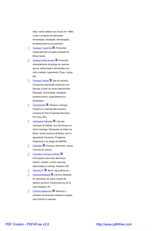 fotos, rótulos (desde sua criação em 1966)
                 e todo o processo de fabricação:
                 fermentação, destilação, alambicagem,
                 envelhecimento e envasamento.

             •   Cachaça Tucaninha        - Produzidas
                 artesanalmente na região sudoeste de
                 Minas Gerais.

             •   Cachaça Velha Aroeira       - Produzida
                 artesanalmente da garapa de cana-de-
                 açúcar, selecionada e fermentada com
                 milho maltado. Aguardente. Pinga. Viçosa,
                 MG.

             •   Cachaça Volúpia        - Site da cachaça
                 Volúpia tipo exportação produzida com
                 técnicas a partir de canas selecionadas.
                 Plantação, fermentação, destilação,
                 envelhecimento, engarrafamento e
                 embalagem.

             •   CachaçaClub       - Oferece a cachaça
                 Pirapora e a cachaça Barranqueira,
                 produtos da Viena Fazendas Reunidas.
                 Pira Pora, MG.

             •   Cachaçaria Salineira      - Loja das
                 cachaças de Salinas, terra da Havana do
                 Anísio Santiago. Distribuidor da Sabor de
                 Minas. Vende produtos de Minas, barril e
                 aguardente Canarinha, Piragibana,
                 Indaiazinha e as pingas da AMPAQ.

             •   Cachasite    - Produtos oferecidos, preços
                 e formas de compra.

             •   Cambéba Cachaça do Brasil         -
                 Informações sobre este alambique,
                 história, receitas e outros assuntos
                 relacionados à cachaça. Alexânia, GO.

             •   Caninha 61      - Álcool, aguardente etc...

             •   Caninha Artesanal       - Caninha destilada
                 em alambique de cobre e isenta de
                 aditivos químicos. Experimente ao pé do
                 tonel. Batatais, SP.

             •   Caninha Jaguarundi        - Mostram o
                 processo de produção artesanal e opções
                 para compra no atacado.




PDF Creator - PDF4Free v2.0                                    http://www.pdf4free.com
 