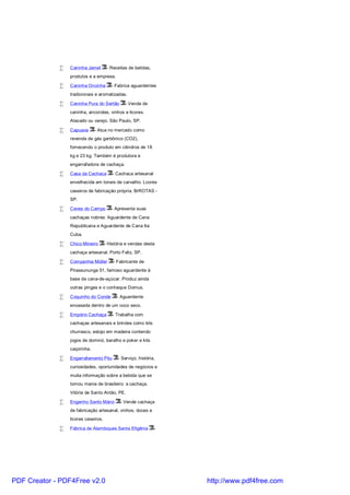 •   Caninha Jamel        - Receitas de batidas,
                 produtos e a empresa.

             •   Caninha Oncinha        - Fabrica aguardentes
                 tradicionais e aromatizadas.

             •   Caninha Pura do Sertão        - Venda de
                 caninha, ancorotes, vinhos e licores.
                 Atacado ou varejo. São Paulo, SP.

             •   Capuava       - Atua no mercado como
                 revenda de gás garbônico (CO2),
                 fornecendo o produto em cilindros de 18
                 kg e 23 kg. Também é produtora e
                 engarrafadora de cachaça.

             •   Casa da Cachaca         - Cachaca artesanal
                 envelhecida em toneis de carvalho. Lcores
                 caseiros de fabricação própria. BrROTAS -
                 SP.

             •   Caves do Campo         - Apresenta suas
                 cachaças nobres: Aguardente de Cana
                 Republicana e Aguardente de Cana 6a
                 Cuba.

             •   Chico Mineiro       - História e vendas desta
                 cachaça artesanal. Porto Feliz, SP.

             •   Companhia Müller        - Fabricante de
                 Pirassununga 51, famoso aguardente à
                 base de cana-de-açúcar. Produz ainda
                 outras pingas e o conhaque Domus.

             •   Coquinho do Conde         - Aguardente
                 envasada dentro de um coco seco.

             •   Empório Cachaça         - Trabalha com
                 cachaças artesanais e brindes como kits
                 churrasco, estojo em madeira contendo
                 jogos de dominó, baralho e poker e kits
                 caipirinha.

             •   Engarrafamento Pitu       - Serviço, história,
                 curiosidades, oportunidades de negócios e
                 muita informação sobre a bebida que se
                 tornou mania de brasileiro: a cachaça.
                 Vitória de Santo Antão, PE.

             •   Engenho Santo Mário         - Vende cachaça
                 de fabricação artesanal, vinhos, doces e
                 licores caseiros.

             •   Fábrica de Alambiques Santa Efigênia          -




PDF Creator - PDF4Free v2.0                                        http://www.pdf4free.com
 
