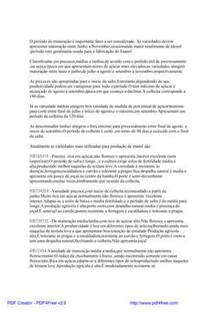 O período de maturação é importante fator a ser considerado. As variedades devem
          apresentar maturação entre Junho a Novembro,ocasionando maior rendimento de álcool
          ;período este geralmente usado para a fabricação do Etanol.

          Classificadas em precoces,médias e tardias,de acordo com o período útil de processamento
          ,ou seja,a época em que apresentam teores de açúcar mais elevados,as variedades atingem
          maturação entre maio e junho,de julho a agosto e setembro a novembro,respectivamente.

          As precoces são apropriadas para o inicio da safra.Entretanto,dependendo de sua
          produtividade podem ser vantajosas para todo o período.O teor máximo de açúcar é
          alcançado de agosto a setembro,época em que começa a declinar.A colheita corresponde a
          180 dias.

          Já as variedade médias atingem brix (unidade de medida de percentual de açúcar)mínimo
          para corte entre final de julho e início de agosto,e o máximo,em setembro.Apresentam um
          período de colheita de 120 dias.

          As denominadas tardias atingem o brix mínimo para processamento entre final de agosto e
          inicio de setembro.O período de colheita é curto ,em torno de 90 dias,e coincide com o final
          da safra.

          Atualmente as variedades mais utilizadas para produção de etanol são:

          RB765418 –Precoce ,rica em açúcar,não floresce e apresenta interior excelente (sem
          isoporizar).O periodo de safra é longo , e a cultura exige solos de fertilidade média a
          alta,produzindo melhor naquelas de textura leve.A variedade é resistente às
          doenças,ferrugem,escaldadura e carvão e tolerante a pragas.Sua despalha natural é media e
          apresenta um pouco de joçal no centro da bainha.O porte é semi-decumbente
          apresentando,muitas vezes,tombamento por ocasião da colheita.

          RB739359 –Variedade precoce,com inicio de colheita recomendado a partir de
          junho.Muito rica em açúcar,normalmente não floresce e apresenta excelente
          interior.Adapta-se a solos de baixa e média fertilidade,e o período de safra é de médio para
          longo.A produção agrícola é alta;porte ereto,com despalha natural media e presença de
          joçal.É sensível ao carvão,porem resistente a ferrugem e escaldadura e tolerante a pragas.

          RB739735 –De maturação média/tardia,com teor de açúcar alto.Não floresce e apresenta
          excelente interior.A produtividade é boa em diferentes tipos de solo,melhorando ainda mais
          naquelas de textura leve e que apresentam boa retenção de umidade.Produção agrícola
          alta.É tolerante às pragas e à escaldadura,resistente ao carvão e ferrugem.O porte é ereto e
          tem uma despalha natural,facilitando a colheita.Não apresenta joçal.

          RB72454-Variedade de maturação média a tardia,que normalmente não apresenta
          florescimento.O índice de chochamento é baixo ,sendo encontrado somente em canas
          florescidas.Rica em açúcar,adapta-se a diferentes tipos de solosproduzindo melhor naqueles
          de textura leve.Aprodução agrícula é alta.É moderadamente resistente ao




PDF Creator - PDF4Free v2.0                                         http://www.pdf4free.com
 