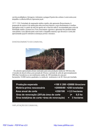 carvão,escaldadura e ferrugem e tolerantes a pragas.O porte dos colmos é semi-ereto,com
          despalha e colheita difíceis.Apresenta joçal.

          SP71-1406-Variedade de maturação média a tardia ,não apresenta florescimento.A
          proporção de açúcar é de média para alta,com bom interior e sem chochamento.A melhor
          épocapara corte é a partir do mês de agosto até o final de safra.É recomendada para solos de
          fertilidade média e textura leve.Tem crescimento vigoroso e apresenta boa produtividade
          cana planta e soca.Mostra parte semi-ereto e despalha natural,o que favorece o corte,não
          apresentando joçal.É tolerante as doenças,carvão e mosaico.



          DIMENSIONAMETO DO CANAVIAL




            Os cálculos apresentados,foram realizados para uma produção média de 100 litros/dia
          .Consider de álcool etílico,com jornada de 8 horas e período de safra de aproximadamente
          200 dias.Considerou-se um rendimento médio de 100 toneladas de cana por
          hectare(ha=10.000 metros quadrados.) a média de rendimento é de 80 litros por tonelada.




          IMPLATAÇÃO DO CANAVIAL:




PDF Creator - PDF4Free v2.0                                         http://www.pdf4free.com
 