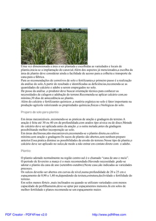 Uma vez dimensionada a área a ser plantada e escolhidas as variedades e locais de
          plantio,inicia-se a implantação do canavial.Além dos aspectos já mencionados,a escolha da
          área de plantio deve considerar ainda a facilidade de acesso para a colheita e transporte da
          cana para a fábrica.
          Para as recomendações de corretivos de solo e fertilizantes,o primeiro passo é a realização
          da análise do solo.A partir do resultado e identificadas as deficiências,recomenda-se as
          quantidades de calcário e adubo a serem empregados no solo.
          De posse da análise ,o produtor deve buscar orientação técnica para conhecer as
          necessidades de calagem e adubação do terreno.Recomenda-se aplicar calcário com,no
          mínimo,30 dias de antecedência ao plantio.
          Além do calcário e fertilizantes químicos ,a matéria orgânica no solo é fator importante na
          produção agrícola valorizando as propriedades químicas,físicas e biológicas do solo.

          Preparo do solo para plantio:

          Em áreas mecanizáveis ,recomenda-se as praticas de aração e gradagem do terreno.A
          aração é feita até 30 ou 40 cm de profundidade,com arados tipo aiveca ou de disco.Metade
          do calcário deve ser aplicada antes da aração ,e a outra metade,antes da gradagem
          possibilitando melhor incorporação ao solo.
          Em áreas declinosas,não-mecanizaveis,recomenda-se o plantio direto,ou cultivo
          mínimo,sem aração e gradagem.Os sucos de plantio são abertos,sem nenhum preparo
          anterior.Essa pratica diminui as possibilidades de erosão do terreno.Nesse tipo de plantio,o
          calcário deve ser aplicado no sulco,de modo a não entrar em contato direto com o adubo.

          Plantio:

          O plantio adotado normalmente na região centro-sul é o chamado “cana de ano e meio”.
          O periodo de fevereiro a março é o mais recomendado.Havendo necessidade ,pode-se
          adotar o plantio da cana de ano (setembro-outubro).Neste caso,são indicadas as variedades
          precoces.
          Os sulcos deverão ser abertos em curvas de nível,numa profundidade de 20 a 25 cm e
          espaçamento de 0,90 a 1,40 m,dependendo da textura,estrutura,declividade e fertilidade do
          terreno.
          Em solos menos férteis ,mais inclinados ou quando se utilizam variedades com menos
          capacidade de perfilhamento,deve-se optar por espaçamentos menores.Já em solos de
          melhor fertilidade e planos recomenda-se um espaçamento maior.




PDF Creator - PDF4Free v2.0                                         http://www.pdf4free.com
 
