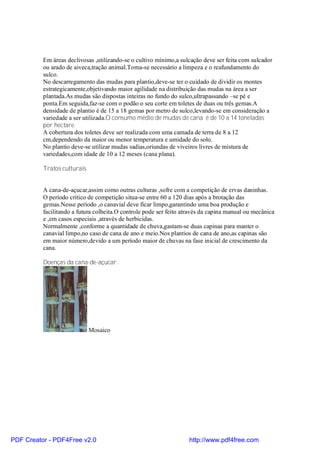 Em áreas declivosas ,utilizando-se o cultivo mínimo,a sulcação deve ser feita com sulcador
          ou arado de aiveca,tração animal.Torna-se necessário a limpeza e o reafundamento do
          sulco.
          No descarregamento das mudas para plantio,deve-se ter o cuidado de dividir os montes
          estrategicamente,objetivando maior agilidade na distribuição das mudas na área a ser
          plantada.As mudas são dispostas inteiras no fundo do sulco,ultrapassando –se pé e
          ponta.Em seguida,faz-se com o podão o seu corte em toletes de duas ou três gemas.A
          densidade de plantio é de 15 a 18 gemas por metro de sulco,levando-se em consideração a
          variedade a ser utilizada.O consumo médio de mudas de cana é de 10 a 14 toneladas
          por hectare.
          A cobertura dos toletes deve ser realizada com uma camada de terra de 8 a 12
          cm,dependendo da maior ou menor temperatura e umidade do solo.
          No plantio deve-se utilizar mudas sadias,oriundas de viveiros livres de mistura de
          variedades,com idade de 10 a 12 meses (cana plana).

          Tratos culturais


          A cana-de-açucar,assim como outras culturas ,sofre com a competição de ervas daninhas.
          O período critico de competição situa-se entre 60 a 120 dias após a brotação das
          gemas.Nesse período ,o canavial deve ficar limpo,garantindo uma boa produção e
          facilitando a futura colheita.O controle pode ser feito através da capina manual ou mecânica
          e ,em casos especiais ,através de herbicidas.
          Normalmente ,conforme a quantidade de chuva,gastam-se duas capinas para manter o
          canavial limpo,no caso de cana de ano e meio.Nos plantios de cana de ano,as capinas são
          em maior número,devido a um período maior de chuvas na fase inicial de crescimento da
          cana.

          Doenças da cana-de-açucar.




                             Mosaico




PDF Creator - PDF4Free v2.0                                         http://www.pdf4free.com
 