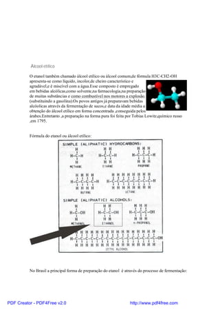 Álcool etílico

          O etanol também chamado álcool etílico ou álcool comum,de fórmula H3C-CH2-OH
          apresenta-se como líquido, incolor,de cheiro característico e
          agradável,e é miscível com a água.Esse composto é empregado
          em bebidas alcólicas,como solvente,na farmacologia,na preparação
          de muitas substâncias e como combustível nos motores a explosão.
          (substituindo a gasolina).Os povos antigos já preparavam bebidas
          alcóolicas através da fermentação de sucos,e data da idade média a
          obtenção do álcool etílico em forma concentrada ,conseguida pelos
          árabes.Entretanto ,a preparação na forma pura foi feita por Tobias Lowitz,químico russo
          ,em 1795.


          Fórmula do etanol ou álcool etílico:




          No Brasil a principal forma de preparação do etanol é através do processo de fermentação:




PDF Creator - PDF4Free v2.0                                        http://www.pdf4free.com
 