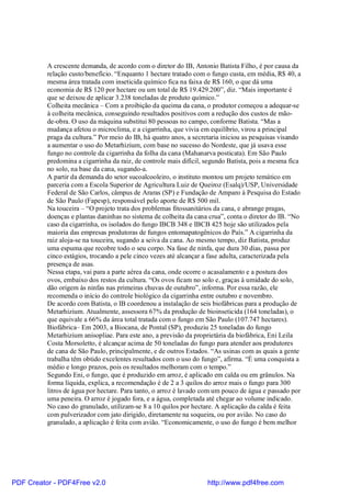 A crescente demanda, de acordo com o diretor do IB, Antonio Batista Filho, é por causa da
          relação custo/benefício. “Enquanto 1 hectare tratado com o fungo custa, em média, R$ 40, a
          mesma área tratada com inseticida químico fica na faixa de R$ 160, o que dá uma
          economia de R$ 120 por hectare ou um total de R$ 19.429.200”, diz. “Mais importante é
          que se deixou de aplicar 3.238 toneladas de produto químico.”
          Colheita mecânica – Com a proibição da queima da cana, o produtor começou a adequar-se
          à colheita mecânica, conseguindo resultados positivos com a redução dos custos de mão-
          de-obra. O uso da máquina substitui 80 pessoas no campo, conforme Batista. “Mas a
          mudança afetou o microclima, e a cigarrinha, que vivia em equilíbrio, virou a principal
          praga da cultura.” Por meio do IB, há quatro anos, a secretaria iniciou as pesquisas visando
          a aumentar o uso do Metarhizium, com base no sucesso do Nordeste, que já usava esse
          fungo no controle da cigarrinha da folha da cana (Mahanarva posticata). Em São Paulo
          predomina a cigarrinha da raiz, de controle mais difícil, segundo Batista, pois a mesma fica
          no solo, na base da cana, sugando-a.
          A partir da demanda do setor sucoalcooleiro, o instituto montou um projeto temático em
          parceria com a Escola Superior de Agricultura Luiz de Queiroz (Esalq)/USP, Universidade
          Federal de São Carlos, câmpus de Araras (SP) e Fundação de Amparo à Pesquisa do Estado
          de São Paulo (Fapesp), responsável pelo aporte de R$ 500 mil.
          Na touceira – “O projeto trata dos problemas fitossanitários da cana, e abrange pragas,
          doenças e plantas daninhas no sistema de colheita da cana crua”, conta o diretor do IB. “No
          caso da cigarrinha, os isolados do fungo IBCB 348 e IBCB 425 hoje são utilizados pela
          maioria das empresas produtoras de fungos entomapatogênicos do País.” A cigarrinha da
          raiz aloja-se na touceira, sugando a seiva da cana. Ao mesmo tempo, diz Batista, produz
          uma espuma que recobre todo o seu corpo. Na fase de ninfa, que dura 30 dias, passa por
          cinco estágios, trocando a pele cinco vezes até alcançar a fase adulta, caracterizada pela
          presença de asas.
          Nessa etapa, vai para a parte aérea da cana, onde ocorre o acasalamento e a postura dos
          ovos, embaixo dos restos da cultura. “Os ovos ficam no solo e, graças à umidade do solo,
          dão origem às ninfas nas primeiras chuvas de outubro”, informa. Por essa razão, ele
          recomenda o início do controle biológico da cigarrinha entre outubro e novembro.
          De acordo com Batista, o IB coordenou a instalação de seis biofábricas para a produção de
          Metarhizium. Atualmente, assessora 67% da produção de bioinseticida (164 toneladas), o
          que equivale a 66% da área total tratada com o fungo em São Paulo (107.747 hectares).
          Biofábrica– Em 2003, a Biocana, de Pontal (SP), produziu 25 toneladas do fungo
          Metarhizium anisopliae. Para este ano, a previsão da proprietária da biofábrica, Eni Leila
          Costa Morsoletto, é alcançar acima de 50 toneladas do fungo para atender aos produtores
          de cana de São Paulo, principalmente, e de outros Estados. “As usinas com as quais a gente
          trabalha têm obtido excelentes resultados com o uso do fungo”, afirma. “É uma conquista a
          médio e longo prazos, pois os resultados melhoram com o tempo.”
          Segundo Eni, o fungo, que é produzido em arroz, é aplicado em calda ou em grânulos. Na
          forma líquida, explica, a recomendação é de 2 a 3 quilos do arroz mais o fungo para 300
          litros de água por hectare. Para tanto, o arroz é lavado com um pouco de água e passado por
          uma peneira. O arroz é jogado fora, e a água, completada até chegar ao volume indicado.
          No caso do granulado, utilizam-se 8 a 10 quilos por hectare. A aplicação da calda é feita
          com pulverizador com jato dirigido, diretamente na soqueira, ou por avião. No caso do
          granulado, a aplicação é feita com avião. “Economicamente, o uso do fungo é bem melhor




PDF Creator - PDF4Free v2.0                                         http://www.pdf4free.com
 