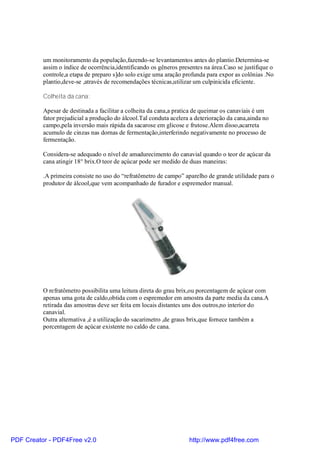 um monitoramento da população,fazendo-se levantamentos antes do plantio.Determina-se
          assim o índice de ocorrência,identificando os gêneros presentes na área.Caso se justifique o
          controle,a etapa de preparo s]do solo exige uma aração profunda para expor as colônias .No
          plantio,deve-se ,através de recomendações técnicas,utilizar um culpinicida eficiente.

          Colheita da cana:

          Apesar de destinada a facilitar a colheita da cana,a pratica de queimar os canaviais é um
          fator prejudicial a produção do álcool.Tal conduta acelera a deterioração da cana,ainda no
          campo,pela inversão mais rápida da sacarose em glicose e frutose.Alem disso,acarreta
          acumulo de cinzas nas dornas de fermentação,interferindo negativamente no processo de
          fermentação.

          Considera-se adequado o nível de amadurecimento do canavial quando o teor de açúcar da
          cana atingir 18° brix.O teor de açúcar pode ser medido de duas maneiras:

          .A primeira consiste no uso do “refratômetro de campo” aparelho de grande utilidade para o
          produtor de álcool,que vem acompanhado de furador e espremedor manual.




          O refratômetro possibilita uma leitura direta do grau brix,ou porcentagem de açúcar com
          apenas uma gota de caldo,obtida com o espremedor em amostra da parte media da cana.A
          retirada das amostras deve ser feita em locais distantes uns dos outros,no interior do
          canavial.
          Outra alternativa ,é a utilização do sacarimetro ,de graus brix,que fornece também a
          porcentagem de açúcar existente no caldo de cana.




PDF Creator - PDF4Free v2.0                                         http://www.pdf4free.com
 
