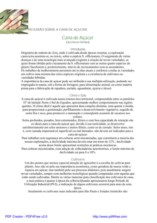 RESUMÃO SOBRE A CANA DE AÇUCAR.

                                           Cana de Açúcar
                                              (Saccharum hibridas)

                                                   Introdução
          Originária do sudeste da Ásia, onde é cultivada desde épocas remotas, a exploração
          canavieira assentou-se, no início, sobre a espécie S. officinarum. O surgimento de várias
          doenças e de uma tecnologia mais avançada exigiram a criação de novas variedades, as
          quais foram obtidas pelo cruzamento da S. officinarum com as outras quatro espécies do
          gênero Saccharum e, posteriormente, através de recruzamentos com as ascendentes.
          Os trabalhos de melhoramento persistem até os dias atuais e conferem a todas as variedades
          em cultivo uma mistura das cinco espécies originais e a existência de cultivares ou
          variedades híbridas.
          A importância da cana de açúcar pode ser atribuída à sua múltipla utilização, podendo ser
          empregada in natura, sob a forma de forragem, para alimentação animal, ou como matéria
          prima para a fabricação de rapadura, melado, aguardente, açúcar e álcool.

                                                   Clima e Solo
          A cana-de-açúcar é cultivada numa extensa área territorial, compreendida entre os paralelos
           35º de latitude Norte e Sul do Equador, apresentando melhor comportamento nas regiões
          quentes. O clima ideal é aquele que apresenta duas estações distintas, uma quente e úmida,
           para proporcionar a germinação, perfilhamento e desenvolvimento vegetativo, seguido de
              outra fria e seca, para promover a maturação e conseqüente acumulo de sacarose nos
                                                      colmos.
          Solos profundos, pesados, bem estruturados, férteis e com boa capacidade de retenção são
                   os ideais para a cana-de-açúcar que, devido à sua rusticidade, se desenvolve
           satisfatoriamente em solos arenosos e menos férteis, como os de cerrado. Solos rasos, isto
           é, com camada impermeável superficial ou mal drenados, não devem ser indicados para a
                                                  cana-de-açúcar.
          Para trabalhar com segurança em culturas semi-mecanizadas, que constituem a maioria das
             nossas explorações, a declividade máxima deverá estar em torno de 12% ; declividade
                          acima desse limite apresentam restrições às práticas mecânicas.
          Para culturas mecanizadas, com adoção de colheitadeiras automotrizes, o limite máximo de
                                           declividade cai para 8 a 10%.

                                                   Cultivares
            Um dos pontos que merece especial atenção do agricultor é a escolha do cultivar para
             plantio. Isso não só pela sua importância econômica, como geradora de massa verde e
             riqueza em açúcar, mas também pelo seu processo dinâmico, pois anualmente surgem
          novas variedades, sempre com melhorias tecnológicas quando comparadas com aquelas que
          estão sendo cultivadas. Dentre as várias maneiras para classificação dos cultivares de cana,
               a mais prática é quanto à época da colheita.Quando apresentarem longo Período de
            Utilização Industrial (PUI), a indicação de alguns cultivares ocorrerá para mais de uma
                                                     época.
                Atualmente os cultivares mais indicados para São Paulo e Estados limítrofes são:




PDF Creator - PDF4Free v2.0                                          http://www.pdf4free.com
 