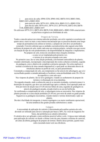 •      para início de safra: SP80-3250, SP80-1842, RB76-5418, RB83-5486,
                RB85-5453 e RB83-5054
                •       para meio de safra: SP79-1011, SP80-1816, RB85-5113 e RB85-5536
                •       para fim de safra: SP79-1011, SP79-2313, SP79-6192, RB72-454, RB78-
                5148, RB80-6043 e RB84-5257
          Os cultivares SP79-2313, RB72-454, RB78-5148, RB80-6043 e RB83-5486 caracterizam-
                                 se pela baixa exigência em fertilidade de solo.

                                               Preparo do Terreno
          Tendo a cana-de-açúcar um sistema radicular profundo, um ciclo vegetativo econômico de
          quatro anos e meio ou mais e uma intensa mecanização que se processa durante esse longo
              tempo de permanência da cultura no terreno, o preparo do solo deve ser profundo e
             esmerado. Convém salientar que as unidades sucroalcooleiras não seguem uma linha
          uniforme de preparo do solo, tendo cada uma seu sistema próprio, variação essa que ocorre
          em função do tipo de solo predominante e da disponibilidade de máquinas e implementos.
                       No preparo do solo, temos de considerar duas situações distintas:
                                  - a cana vai ser implantada pela primeira vez;
                                  - o terreno já se encontra ocupado com cana.
             No primeiro caso, faz-se uma aração profunda, com bastante antecedência do plantio,
          visando à destruição, incorporação e decomposição dos restos culturais existentes, seguida
             de gradagem, com o objetivo de completar a primeira operação. Em solos argilosos é
            normal a existência de uma camada impermeável, a qual pode ser detectada através de
                           trincheiras abertas no perfil do solo, ou pelo penetrômetro.
          Constatada a compactação do solo, seu rompimento se faz através de subsolagem, que só é
          aconselhada quando a camada adensada se localizar a uma profundidade entre 20 e 50 cm
                                           da superfície e com solo seco.
            Nas vésperas do plantio, faz-se nova gradagem, visando ao acabamento do preparo do
                                     terreno e à eliminação de ervas daninhas.
           Na segunda situação, onde a cultura da cana já se encontra instalada, o primeiro passo é a
          destruição da soqueira, que deve ser realizada logo após a colheita. Essa operação pode ser
            feita por meio de aração rasa (15-20 cm) nas linhas de cana, seguidas de gradagem ou
                       através de gradagem pesada, enxada rotativa ou uso de herbicida.
           Se confirmada a compactação do solo, a subsolagem torna-se necessária. Nas vésperas do
          plantio procede-se a uma aração profunda (25-30 cm), por meio de arado ou grade pesada.
             Seguem-se as gradagens necessárias, visando manter o terreno destorroado e apto ao
                                                      plantio.
           Devido à facilidade de transporte, à menor regulagem e ao maior rendimento operacional,
                           há uma tendência das grades pesadas substituírem o arado.

                                                   Calagem
              A necessidade de aplicação de calcário é determinada pela análise química do solo,
           devendo ser utilizado para elevar a saturação por bases a 60%. Se o teor de magnésio for
                                 baixo, dar preferência ao calcário dolomítico.
          O calcário deve ser aplicado o mais uniforme possível sobre o solo. A época mais indicada
          para aplicação do calcário vai desde o último corte da cana, durante a reforma do canavial,
            até antes da última gradagem de preparo do terreno. Dentro desse período, quanto mais
                                   cedo executada maior será sua eficiência.




PDF Creator - PDF4Free v2.0                                        http://www.pdf4free.com
 