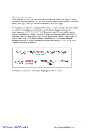 -Processo de fermentação:
          Neste processo são utilizadas como matérias primas muitas substâncias ,dentre as quais
          substâncias açucaradas (melaço de cana ,suco de frutas, e beterraba),substâncias amiláceas
          (milho,arroz,trigo e batata) e substâncias celulósicas (madeira e papel)

          Com relação as substâncias açucaradas,a fermentação conduz á formação de etanol a partir
          da sacarose.Assim partindo da garapa proveniente da cana-de-açucar,inocula-se o
          microorganismo Saccharomyces cerevesae.Este ,na presença de sacarose,elabora uma
          enzima (invertase) ,que catalisa a hidrólise da sacarose ,produzindo glicose e frutose.Em
          seguida,o microorganismo elabora outra enzima (zimase) ,que catalisa a transformação da
          glicose e da frutose em álcool etílico.Essa reação é bastante exotérmica e libera gás
          carbônico,o que dá ao sistema um aspecto de fervura,daí o nome fermentação (do latim
          :fermentare)atribuído por Pasteur.




          Fotografia do processo de fermentação da garapa da cana-de-açucar:




PDF Creator - PDF4Free v2.0                                        http://www.pdf4free.com
 
