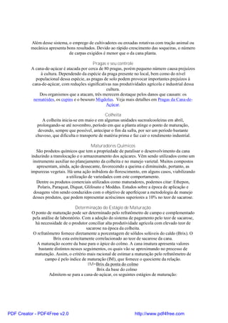 Além desse sistema, o emprego de cultivadores ou enxadas rotativas com tração animal ou
          mecânica apresenta bons resultados. Devido ao rápido crescimento das soqueiras, o número
                              de carpas exigidos é menor que o da cana planta.

                                            Pragas e seu controle
          A cana-de-açúcar é atacada por cerca de 80 pragas, porém pequeno número causa prejuízos
               à cultura. Dependendo da espécie da praga presente no local, bem como do nível
            populacional dessa espécie, as pragas de solo podem provocar importantes prejuízos à
          cana-de-açúcar, com reduções significativas nas produtividades agrícola e industrial dessa
                                                   cultura.
              Dos organismos que a atacam, três merecem destaque pelos danos que causam: os
           nematóides, os cupins e o besouro Migdolus. Veja mais detalhes em Pragas da Cana-de-
                                                   Açúcar.

                                                   Colheita
                A colheita inicia-se em maio e em algumas unidades sucroalcooleiras em abril,
             prolongando-se até novembro, período em que a planta atinge o ponto de maturação,
             devendo, sempre que possível, antecipar o fim da safra, por ser um período bastante
            chuvoso, que dificulta o transporte de matéria prima e faz cair o rendimento industrial.

                                            Maturadores Químicos
             São produtos químicos que tem a propriedade de paralisar o desenvolvimento da cana
          induzindo a translocação e o armazenamento dos açúcares. Vêm sendo utilizados como um
           instrumento auxiliar no planejamento da colheita e no manejo varietal. Muitos compostos
             apresentam, ainda, ação dessecante, favorecendo a queima e diminuindo, portanto, as
          impurezas vegetais. Há uma ação inibidora do florescimento, em alguns casos, viabilizando
                              a utilização de variedades com este comportamento.
             Dentre os produtos comerciais utilizados como maturadores, podemos citar: Ethepon,
              Polaris, Paraquat, Diquat, Glifosato e Moddus. Estudos sobre a época de aplicação e
            dosagens vêm sendo conduzidos com o objetivo de aperfeiçoar a metodologia de manejo
           desses produtos, que podem representar acréscimos superiores a 10% no teor de sacarose.

                                   Determinação do Estágio de Maturação
          O ponto de maturação pode ser determinado pelo refratômetro de campo e complementado
          pela análise de laboratório. Com a adoção do sistema de pagamento pelo teor de sacarose,
            há necessidade de o produtor conciliar alta produtividade agrícola com elevado teor de
                                          sacarose na época da colheita.
          O refratômetro fornece diretamente a porcentagem de sólidos solúveis do caldo (Brix). O
                      Brix esta estreitamente correlacionado ao teor de sacarose da cana.
             A maturação ocorre da base para o ápice do colmo. A cana imatura apresenta valores
              bastante distintos nesses seguimentos, os quais vão se aproximando no processo de
           maturação. Assim, o critério mais racional de estimar a maturação pelo refratômetro de
                 campo é pelo índice de maturação (IM), que fornece o quociente da relação.
                                           IM=Brix da ponta do colmo
                                                Brix da base do colmo
                   Admitem-se para a cana-de-açúcar, os seguintes estágios de maturação:




PDF Creator - PDF4Free v2.0                                         http://www.pdf4free.com
 