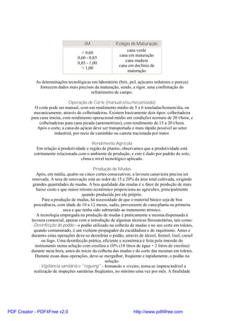 IM                Estágio de Maturação
                                                                cana verde
                                      < 0,60
                                                           cana em maturação
                                    0,60 - 0,85
                                                               cana madura
                                    0,85 - 1,00
                                                           cana em declínio de
                                      > 1,00
                                                                maturação

            As determinações tecnológicas em laboratório (brix, pol, açúcares redutores e pureza)
              fornecem dados mais precisos da maturação, sendo, a rigor, uma confirmação do
                                         refratômetro de campo.

                               Operação de Corte (manual e/ou mecanizada)
            O corte pode ser manual, com um rendimento médio de 5 a 6 toneladas/homem/dia, ou
           mecanicamente, através de colheitadeiras. Existem basicamente dois tipos: colheitadeira
          para cana inteira, com rendimento operacional médio em condições normais de 20 t/hora, e
              colheitadeiras para cana picada (automotrizes), com rendimento de 15 a 20 t/hora.
             Após o corte, a cana-de-açúcar deve ser transportada o mais rápido possível ao setor
                       industrial, por meio de caminhão ou carreta tracionada por trator.

                                           Rendimento Agrícola
            Em relação à produtividade e região de plantio, observamos que a produtividade está
           estritamente relacionada com o ambiente de produção, e este é dado por padrão do solo,
                                     clima e nível tecnológico aplicado.

                                              Produção de Mudas
              Após, em média, quatro ou cinco cortes consecutivos, a lavoura canavieira precisa ser
           renovada. A taxa de renovação está ao redor de 15 a 20% da área total cultivada, exigindo
           grandes quantidades de mudas. A boa qualidade das mudas é o fator de produção de mais
              baixo custo e que maior retorno econômico proporciona ao agricultor, principalmente
                                        quando produzida por ele próprio.
                 Para a produção de mudas, há necessidade de que o material básico seja de boa
            procedência, com idade de 10 a 12 meses, sadio, proveniente de cana-planta ou primeira
                             soca e que tenha sido submetido ao tratamento térmico.
              A tecnologia empregada na produção de mudas é praticamente a mesma dispensada à
          lavoura comercial, apenas com a introdução de algumas técnicas fitossanitárias, tais como:
          - Desinfecção do podão - o podão utilizado na colheita de mudas e no seu corte em toletes,
            quando contaminado, é um violento propagador da escaldadura e do raquitismo. Antes e
          durantes estas operações deve-se desinfetar o podão, através de álcool, formol, lisol, cresol
                 ou fogo. Uma desinfecção prática, eficiente e econômica é feita pela imersão do
             instrumento numa solução com creolina a 10% (18 litros de água + 2 litros de creolina)
          durante meia hora, antes do início da colheita das mudas e do corte das mesmas em toletes.
             Durante essas duas operações, deve-se mergulhar, freqüente e rapidamente, o podão na
                                                     solução.
               - Vigilância sanitária e "roguing" - formando o viveiro, torna-se imprescindível a
            realização de inspeções sanitárias freqüentes, no mínimo uma vez por mês. A finalidade




PDF Creator - PDF4Free v2.0                                         http://www.pdf4free.com
 