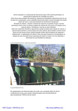 dessas inspeções é a erradicação de toda touceira que exiba sintoma patológico ou
                                características diferentes da variedade em cultivo.
          Além dessas duas medidas fitossanitárias, algumas recomendações agronômicas devem ser
          levadas em consideração, como a despalha manual das mudas, menor densidade das mudas
                        dentro do sulco e maior parcelamento do fertilizante nitrogenado.
               - Rotação de culturas - durante a reforma do canavial, no período em que o terreno
            permanece ocioso, deve-se efetuar o plantio de culturas de ciclo curto, em rotação com a
                            cana-de-açúcar. Amendoim e soja são as mais indicadas.
           Além dos conhecidos benefícios agronômicos proporcionados pela rotação de culturas, a
             cana-de-açúcar permite a consorciação com outra cultura, aproveitando o terreno numa
              época em que estaria ocioso, proporcionando melhor aproveitamento de máquinas e
             implementos. A implantação da cultura é feita sem gasto financeiro correspondente ao
              preparo do solo, havendo menor exposição do terreno à erosão e às ervas daninhas e
                                    diminuição da sazonalidade de empregos.


          EQUIPAMENTOS E INSTALAÇÕES:




          EQUIPAMENTOS:

          Os equipamentos são dimensionados de acordo com a produção diária de álcool
          combustível,no nosso caso estamos dimensionando uma microdestilaria de
          aproximadamente 100litros/dia de etanol.




PDF Creator - PDF4Free v2.0                                        http://www.pdf4free.com
 