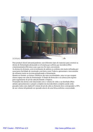 DORNAS:

          Para produzir álcool artesanal,podemos usar diferentes tipos de materiais para construir as
          dornas de fermentação,destacando-se alvenaria,aço-carbono,aço inoxidável,fibro
          cimento(amianto).Devemos usar a que nos for mais conveniente.
          As dornas de alvenaria ,com revestimento de ardósia ou cerâmica são muito utilizadas,por
          associarem facilidade de construção com baixo custo.Todavia ,apresentam o incoveniente
          de esfriarem muito no inverno,prejudicando a fermentação.
          Quanto ao formato ,as dornas cilíndricas são mais recomendadas ,uma vez que ocupam
          menor espaço nas salas de fermentação .O fundo da dorna deve ser cônico,com registro
          para esgotamento do pé-de-cuba,facilitando a limpeza.
          O tamanho das dornas está relacionado com o volume de vinho a ser destilado.(Mais
          adiante apresentaremos o projeto completo da microdestilaria completa aonde serão
          passados todos estes dados).O volume do pé-de-cuba ou fermento deve corresponder a 20%
          de seu volume útil,podendo ser ajustado através de uma bóia,conforme a necessidade.




PDF Creator - PDF4Free v2.0                                        http://www.pdf4free.com
 