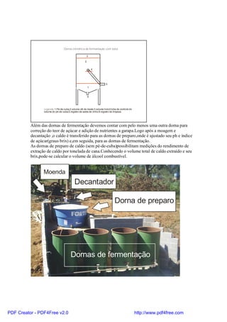 Dorna cilíndrica de fermentação com bóia.

                                                       3

                                                      2


                                                          X 4




                                                                         5
                                                          1


                                                          6



                 Legenda:1.Pé-de-cuba;2.volume útil de mosto;3.volume livre;4.bóia de controle do
                 volume do pé-de-cuba;5.registro de saída de vinho;6.registro de limpeza.




          Além das dornas de fermentação devemos contar com pelo menos uma outra dorna para
          correção do teor de açúcar e adição de nutrientes a garapa.Logo após a moagem e
          decantação ,o caldo é transferido para as dornas de preparo,onde é ajustado seu ph e índice
          de açúcar(graus brix) e,em seguida, para as dornas de fermentação.
          As dornas de preparo de caldo (sem pé-de-cuba)possibilitam medições do rendimento de
          extração de caldo por tonelada de cana.Conhecendo o volume total de caldo extraído e seu
          brix,pode-se calcular o volume de álcool combustível.


                 Moenda
                                            Decantador

                                                                                 Dorna de preparo




                                         Dornas de fermentação




PDF Creator - PDF4Free v2.0                                                                         http://www.pdf4free.com
 
