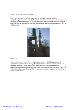 Coluna de destilação ou destilador:

          Esta é com certeza a “peça”mais importante na produção artesanal de álcool
          combustível,por isso todo o cuidado deve ser tomado na compra e/ou construção da coluna
          de destilação.A frente,como já foi dito,descreveremos detalhadamente o projeto completo
          de uma coluna de destilação de simples construção que possibilita a fabricação de cerca de
          100 litros/dia.




          Destilação:

          Separar o puro do impuro. Para os Alquimistas, esta era a finalidade da técnica de
          destilação. E continua sendo, até hoje. Destilação é um dos processos mais comuns nas
          indústrias químicas - desde as indústrias farmacêuticas aos polos petroquímicos. O
          petróleo, uma mistura de líquidos orgânicos, é destilado e separado em diversas frações, de
          onde saem os éteres, gasolina, o piche, e a grande maioria dos compostos aromáticos que
          usamos no laboratório.




PDF Creator - PDF4Free v2.0                                         http://www.pdf4free.com
 