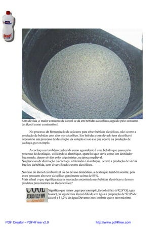 Sem dúvida ,o maior consumo de álcool se dá em bebidas alcoólicas,seguido pelo consumo
          de álcool como combustível.

               No processo de fermentação de açúcares para obter bebidas alcoólicas, não ocorre a
          produção de bebidas com alto teor alcoólico. Em bebidas com elevado teor alcoólico é
          necessário um processo de destilação da solução e isso é o que ocorre na produção de
          cachaça, por exemplo.

                A cachaça ou também conhecida como aguardente é uma bebida que passa pelo
          processo de destilação, utilizando o alambique, aparelho que serve como um destilador
          fracionado, desenvolvido pelos alquimistas, na época medieval.
          No processo de destilação da cachaça, utilizando o alambique, ocorre a produção de várias
          frações da bebida, com diversificados teores alcoólicos.

          No caso do álcool combustível ou do de uso doméstico, a destilação também ocorre, pois
          estes possuem alto teor alcoólico, geralmente acima de 85%.
          Mais afinal o que significa aquela marcação encontrada nas bebidas alcoólicas e demais
          produtos provenientes do álcool etílico?

                              Significa que temos ,aqui por exemplo,álcool etílico à 92,8°GL (gay
                              lussac),ou seja temos álcool diluído em água a proporção de 92,8%de
                              álcool e 11,2% de água.Devemos nos lembrar que o teor máximo




PDF Creator - PDF4Free v2.0                                        http://www.pdf4free.com
 