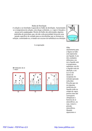 Balão de Destilação
          A solução a ser destilada é aquecida no balão de destilação. Aumentando-
           se a temperatura da solução, esta chega a ebulicão, e o vapor é forçado a
              passar pelo condensador. Dentro do balão são adicionadas algumas
             pedrinhas de porcelana, que, devido a alta porosidade fornecem uma
             grande superfície de contado para as microbolhas que se formam na
          solução, controlando-as, evitando um excesso de turbulência na ebulição.


                                        A evaporação
                                                                                       Olhe
                                                                                       atentamente para
                                                                                       a figura ao lado:
                                                                                       esta representa
                                                                                       um líquido A em
                                                                                       três condições
                                                                                       diferentes; em
                                                                                       (a) o líquido está
                                                                                       a temperatura
                                                                                       ambiente; em (b)
                                                                                       o líquido está em
                                                                                       ebulição e em
                                                                                       (c) o ar de
                                                                                       dentro do
                                                                                       recipiente foi
                                                                                       retirado (pressão
                                                                                       reduzida).
                                                                                       Perceba que em
                                                                                       (a) algumas
                                                                                       moléculas do
                                                                                       líquido estão no
                                                                                       estado de vapor,
                                                                                       porém estas não
                                                                                       conseguem
                                                                                       ultrapassar a
                                                                                       barreira do ar
                                                                                       atmosférico, ou
                                                                                       seja, vencer a
                                                                                       pressão
                                                                                       atmosférica.
                                                                                       Quando
                                                                                       aquecemos o




PDF Creator - PDF4Free v2.0                                         http://www.pdf4free.com
 