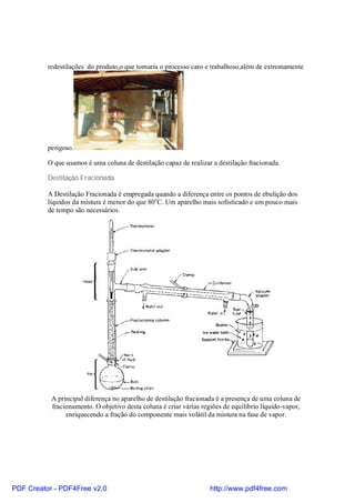 redestilações do produto,o que tornaria o processo caro e trabalhoso,além de extremamente




          perigoso.

          O que usamos é uma coluna de destilação capaz de realizar a destilação fracionada.

          Destilação Fracionada.

          A Destilação Fracionada é empregada quando a diferença entre os pontos de ebulição dos
          líquidos da mistura é menor do que 80oC. Um aparelho mais sofisticado e um pouco mais
          de tempo são necessários.




           A principal diferença no aparelho de destilação fracionada é a presença de uma coluna de
           fracionamento. O objetivo desta coluna é criar várias regiões de equilíbrio líquido-vapor,
                enriquecendo a fração do componente mais volátil da mistura na fase de vapor.




PDF Creator - PDF4Free v2.0                                         http://www.pdf4free.com
 