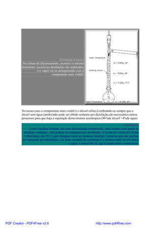 Destilando Frações
           Na coluna de fracionamento, acontece o mesmo
          fenômeno: sucessivas destilações são realizadas,
                     e o vapor vai se enriquecendo com o
                                componente mais volátil.




          No nosso caso o componente mais volátil é o álcool etílico.Lembrando-se sempre que o
          álcool sem água (anidro)não pode ser obtido somente por destilação,são necessários outros
          processos para que haja a separação desta mistura azeotropica (96%de álcool +4%de água)

                                                                                         Azeótropos
               Certos líquidos formam, em uma determinada composição, uma mistura com ponto de
           ebulição constante - não podem ser separados por destilação. O termo foi criado por Wade
           e Merriman, em 1911, para designar todas as misturas binárias e ternárias que não podiam
          ser separadas por destilação. Um bom exemplo de azeótropo é a mistura entre álcool etílico
                                              e água: o álcool 96 GL que é usado como combustível.




PDF Creator - PDF4Free v2.0                                       http://www.pdf4free.com
 
