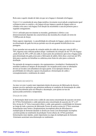Rola cana e aquele situado do lado em que sai o bagaço é chamado rola bagaço.

          Bagaceira.é constituída de uma chapa metálica ,levemente recurvada,de comprimento igual
          a distancia entre os castelos ,e de largura tal que impeça a queda do bagaço entre os
          cilindros rola cana e rola bagaço.Tem função de encaminhar a cana do primeiro para o
          segundo esmagamento.

          Motor.utilizado para movimentar as moendas ,geralmente é elétrico e seu
          dimensionamento depende das características das moendas,fica situado em torno de
          7,5HP(cavalo de força).

          Outro aspecto importante é a possibilidade de utilização do bagaço ,ainda rico em açucar
          na alimentação do gado bovino,no período seco do ano,quando há deficiência nas
          pastagens.

          Essas moendas tem um poder de extração médio do caldo da cana que varia de 60% a
          70%.Algumas mais robustas podem atingir rendimento de extração de até 75%.No bagaço
          ,ainda ficam de 30% a 40% de caldo.A maior parte dos produtores aproveita o bagaço,tanto
          para alimentação do gado,como para a fabricação de adubo.Além disso ,reservam até 50%
          dele para a queima em fornalhas ou caldeiras,como fonte de calor para a coluna de
          destilação.

          Na operação de moagem,a assepsia dos equipamentos e instalações é fundamental.As
          moendas coadores,os tanques de decantação e de recepção,assim como as tubulações
          devem ser lavados com abundancia de água quente .Essa operação diminui as
          possibilidades de infecções capazes de prejudicar a fermentação do caldo e
          conseqüentemente o rendimento do etanol.



          PREPARO DO MOSTO.

          Ao meu ver esta é a parte mais importante dentro do processo de fabricação do álcool,o
          preparo envolve operações que permitem melhorar as condições de fermentação do caldo
          de cana.Inicialmente pela sua filtração e decantação ,com ajustes no teor de
          açúcar,acidez,nutrientes e temperatura.

          Diluição do caldo:

          A fermentação ideal ocorre com o caldo de cana numa concentração de açucares em torno
          de 14°brix.Normalmente o caldo apresenta uma concentração de açucares de 14° a 22°
          brix.Acima de 14° brix,é necessário diluir o caldo ,para garantir a estabilidade do fermento
          ao longo de todo o processo de fabricação.Teores de açúcar acima de 15°brix acarretam
          fermentações mais lentas e freqüentemente incompletas,além de dificultarem a
          multiplicação do fermento.Quando se destila um mosto com fermentação incompleta
          ,ocorrem perdas no rendimento da produção.Teores abaixo de 14°brix permitem
          fermentações mais rápidas ,sendo importantes na etapa de multiplicação do fermento
          .Entretanto acarretam uma diminuição no rendimento.




PDF Creator - PDF4Free v2.0                                         http://www.pdf4free.com
 