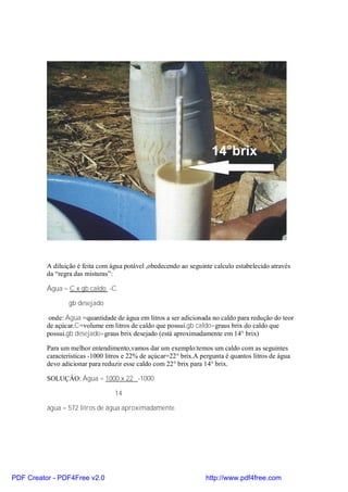 A diluição é feita com água potável ,obedecendo ao seguinte calculo estabelecido através
          da “regra das misturas”:

          Água = C x gb caldo -C

                  gb desejado

           onde: Água =quantidade de água em litros a ser adicionada no caldo para redução do teor
          de açúcar.C=volume em litros de caldo que possui.gb caldo=graus brix do caldo que
          possui.gb desejado=graus brix desejado (está aproximadamente em 14° brix)

          Para um melhor entendimento,vamos dar um exemplo:temos um caldo com as seguintes
          características -1000 litros e 22% de açúcar=22° brix.A pergunta é quantos litros de água
          devo adicionar para reduzir esse caldo com 22° brix para 14° brix.

          SOLUÇÂO: Água = 1000 x 22 -1000

                                  14

          água = 572 litros de água aproximadamente.




PDF Creator - PDF4Free v2.0                                         http://www.pdf4free.com
 