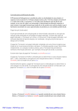 Correção para acidificação do caldo:

          O Ph (potencial hidrogenico),é a medida da acidez ou alcalinidade de uma solução e é
          expresso numa escala de 0 a 14.Numa solução neutra,o ph é 7,0.Uma solução com ph de 0
          a 7 é tida como acida ,e com ph de 7 a 14,é tida como alcalina.O valor de ph de uma
          solução ,ou no caso do caldo a ser fermentado ,é determinado de diferentes maneiras.A
          mais comum é usar papel tornassol,que muda de cor de acordo com o ph da solução e que é
          facilmente encontrado em casas especializadas em produtos,ou com medidor portátil de ph.

          Papel de pH (indicador)

          O pH aproximado de uma solução pode ser determinado colocando-se uma gota da
          solução sendo analisada em um pedaço de papel indicador. Existem dois tipos de
          papel indicador, o Tornassol, ou Litmus, e o Universal. O tipo de papel indicador a ser
          utilizado depende do tipo de solução a ser analisada, e do grau de precisão que se
          deseja com a medida.

          O papel de Tornassol é um papel indicador embebido com uma tintura orgânica que
          muda de cor na presença de ácidos e de bases. É utilizado quando se quer determinar,
          simplesmente, se a solução é ácida ou básica, pois o Tornassol não providencia
          nenhuma informação adicional - por exemplo a força (pH) do ácido, ou da base.

          Existem dois tipos de papel de Tornassol, o vermelho e o azul.

          O papel de Tornassol vermelho é utilizado para se determinar se uma solução é básica
          (pH > 7,00). Colocando-se uma gota de uma solução básica sobre o Tornassol
          vermelho, este irá mudar de cor para azul.

          Diametralmente oposto, o papel de Tornassol azul é o indicado para se determinar se
          uma solução é ou não ácida. Se uma gota de uma solução ácida for vertida sobre um
          papel de Tornassol azul, este irá mudar de cor para vermelho.




            Acima, o Tornassol vermelho torna-se azul quando umedecido por uma solução básica.
            Abaixo, o Tornassol azul torna-se vermelho quando umedecido por uma solução ácida.




PDF Creator - PDF4Free v2.0                                      http://www.pdf4free.com
 