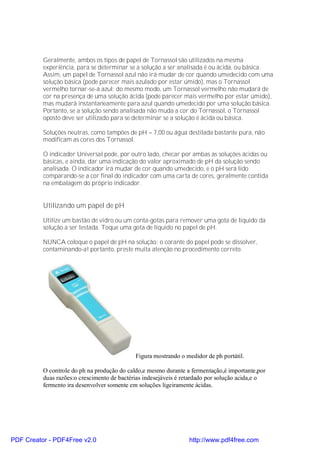 Geralmente, ambos os tipos de papel de Tornassol são utilizados na mesma
          experiência, para se determinar se a solução a ser analisada é ou ácida, ou básica.
          Assim, um papel de Tornassol azul não irá mudar de cor quando umedecido com uma
          solução básica (pode parecer mais azulado por estar úmido), mas o Tornassol
          vermelho tornar-se-á azul; do mesmo modo, um Tornassol vermelho não mudará de
          cor na presença de uma solução ácida (pode parecer mais vermelho por estar úmido),
          mas mudará instantaneamente para azul quando umedecido por uma solução básica.
          Portanto, se a solução sendo analisada não muda a cor do Tornassol, o Tornassol
          oposto deve ser utilizado para se determinar se a solução é ácida ou básica.

          Soluções neutras, como tampões de pH = 7,00 ou água destilada bastante pura, não
          modificam as cores dos Tornassol.

          O indicador Universal pode, por outro lado, checar por ambas as soluções ácidas ou
          básicas, e ainda, dar uma indicação do valor aproximado de pH da solução sendo
          analisada. O indicador irá mudar de cor quando umedecido, e o pH será lido
          comparando-se a cor final do indicador com uma carta de cores, geralmente contida
          na embalagem do próprio indicador.


          Utilizando um papel de pH

          Utilize um bastão de vidro ou um conta-gotas para remover uma gota de líquido da
          solução a ser testada. Toque uma gota de líquido no papel de pH.

          NUNCA coloque o papel de pH na solução: o corante do papel pode se dissolver,
          contaminando-a! portanto, preste muita atenção no procedimento correto.




                                             Figura mostrando o medidor de ph portátil.

          O controle do ph na produção do caldo,e mesmo durante a fermentação,é importante,por
          duas razões:o crescimento de bactérias indesejáveis é retardado por solução acida,e o
          fermento ira desenvolver somente em soluções ligeiramente ácidas.




PDF Creator - PDF4Free v2.0                                      http://www.pdf4free.com
 