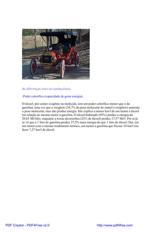 As diferenças entre os combustíveis:

          -Poder calorífico (capacidade de gerar energia)

          O álcool, por conter oxigênio na molécula, tem um poder calorífico menor que o da
          gasolina, uma vez que o oxigênio (34,7% do peso molecular do etanol é oxigênio) aumenta
          o peso molecular, mas não produz energia. Isto explica a menor km/l de um motor a álcool
          em relação ao mesmo motor a gasolina. O álcool hidratado (95%) produz a energia de
          20,05 MJ/litro, enquanto a nossa alcoosolina (22% de álcool) produz 27,57 MJ/l. Por aí já
          se vê que a 1 litro de gasolina produz 37,5% mais energia do que 1 litro de álcool: Daí, em
          um motor com o mesmo rendimento térmico, um motor a gasolina que fizesse 10 km/l iria
          fazer 7,27 km/l de álcool.




PDF Creator - PDF4Free v2.0                                         http://www.pdf4free.com
 