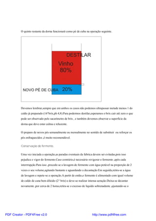 O quinto restante da dorna funcionará como pé de cuba na operação seguinte.




          Devemos lembrar,sempre que em ambos os casos não podemos ultrapassar metade menos 1 do
          caldo já preparado (14°brix,ph 4,8).Para podermos destilar,esperamos o brix cair até zero o que
          pode ser observado pelo sacarímetro de brix , e também devemos observar a superficie da
          dorna que deve estar calma e reluzente.

          O preparo de novos pés semanalmente ou mensalmente no sentido de substituir ou reforçar os
          pés enfraquecidos ,é muito recomendável.

          Conservação do fermento.

          Uma vez iniciada a operação,as paradas eventuais da fabrica devem ser evitadas,pois isso
          pejudica o vigor do fermento.Caso contrário,é necessário revigorar o fermento ,após cada
          interrrupção.Para isso ,procede-se a lavagem do fermento com água potável na proporção de 2
          vezes o seu volume,agitando bastante e aguardando a decantação.Em seguida,retira-se a água
          de lavagem e repete-se a operação.A partir de então,o fermento é alimentado com igual volume
          de caldo de cana bem diluído (2° brix) e deve-se realizar intensa aeração.Deixa-se decantar
          novamente ,por cerca de 2 horas,retira-se o excesso de liquido sobrenadante ,ajustando-se o




PDF Creator - PDF4Free v2.0                                           http://www.pdf4free.com
 