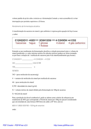 volume padrão do pé de cuba e reinicia-se a fermentação.Contudo ,o mais aconselhável é evitar
          interrupções por períodos superiores a 24 horas.

          Rendimento da fermentação alcoólica:

          A transformação da sacarose em etanol e gás carbônico é expressa pela equação de Gay-Lussac
          ,a saber:




          Entende-se por rendimento da fermentação alcoólica a relação porcentual entre o volume de
          etanol produzido e o valor máximo teórico.Os cálculos teóricos podem ser feitos tomando-
          se por base a relação de 1 molécula de sacarose para 4 de etanol(rendimento gay-lussac).

          C12H22O11 ____________> 4 C2H5OH + 4 CO2

          342 ___________________ 4,46 /0,789

          100___________________          x

          SENDO:

          342 = peso molecular da sacarose(g)

          4 = numero de moléculas de etanol por molécula de sacarose

          46 = peso molecular do etanol

          0,789 =densidade do etanol (g/ml)

          X = volume teórico de etanol obtido pela fermentação de 100g de sacarose.

          X =68,2ml de etanol

          Para a produção de álcool combustível ,pode-se adotar como critério de referencia um
          rendimento de 80%,que corresponde a 54,6ml de etanol por 100g de açúcar.Considerando
          que um tonelada de cana fornece 600 litros de caldo a 20° brix ,tem-se:

          600 X 1,0830 X20/100 =130 kg de sacarose

          onde:




PDF Creator - PDF4Free v2.0                                          http://www.pdf4free.com
 