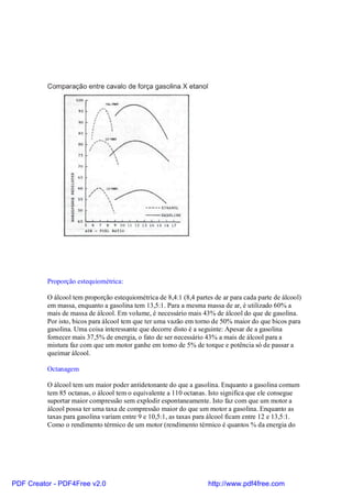 Proporção estequiométrica:

          O álcool tem proporção estequiométrica de 8,4:1 (8,4 partes de ar para cada parte de álcool)
          em massa, enquanto a gasolina tem 13,5:1. Para a mesma massa de ar, é utilizado 60% a
          mais de massa de álcool. Em volume, é necessário mais 43% de álcool do que de gasolina.
          Por isto, bicos para álcool tem que ter uma vazão em torno de 50% maior do que bicos para
          gasolina. Uma coisa interessante que decorre disto é a seguinte: Apesar de a gasolina
          fornecer mais 37,5% de energia, o fato de ser necessário 43% a mais de álcool para a
          mistura faz com que um motor ganhe em torno de 5% de torque e potência só de passar a
          queimar álcool.

          Octanagem

          O álcool tem um maior poder antidetonante do que a gasolina. Enquanto a gasolina comum
          tem 85 octanas, o álcool tem o equivalente a 110 octanas. Isto significa que ele consegue
          suportar maior compressão sem explodir espontaneamente. Isto faz com que um motor a
          álcool possa ter uma taxa de compressão maior do que um motor a gasolina. Enquanto as
          taxas para gasolina variam entre 9 e 10,5:1, as taxas para álcool ficam entre 12 e 13,5:1.
          Como o rendimento térmico de um motor (rendimento térmico é quantos % da energia do




PDF Creator - PDF4Free v2.0                                         http://www.pdf4free.com
 
