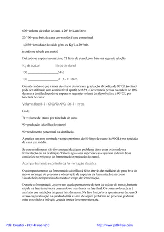 600=volume de caldo de cana a 20° brix,em litros

          20/100=grau brix da cana convertido à base centesimal

          1,0830=densidade do caldo g/ml ou Kg/L a 20°brix

          (conforme tabela em anexo)

          Daí pode-se esperar no maximo 71 litros de etanol,com base na seguinte relação:

          Kg de açúcar             litros de etanol

          100 ___________________54,6

          130 ___________________X ,X=71 litros

          Considerando-se que vamos destilar o etanol com graduação alcoolica de 90°GL(o etanol
          pode ser utilizado com combustível apartir de 85°GL),e teremos perdas na ordem de 10%
          durante a destilação,pode-se esperar o seguinte volume de alcool etílico a 90°GL por
          tonelada de cana:

          Volume álcool=71 X100/90 X90/100=71 litros.

          Onde:

          71=volume de etanol por tonelada de cana;

          90=graduação alcoólica do etanol

          90=rendimento porcentual da destilação.

          A pratica tem nos mostrada valores próximos de 80 litros de etanol (a 90GL) por tonelada
          de cana ,em média.

          Se esse rendimento não for conseguido,algum problema deve estar ocorrendo na
          fermentação ou na destilação.Valores iguais ou superiores ao esperado indicam boas
          condições no processo de fermentação e produção do etanol.

          Acompanhamento e controle da fermentação alcoólica:

          O acompanhamento da fermentação alcoólica é feito através de medições do grau brix do
          mosto ao longo do processo e observação de aspectos da fermentação,tais como
          visual,cheiro,temperatura do mosto e tempo de fermentação.

          Durante a fermentação ,ocorre um queda permanente do teor de açúcar do mosto,bastante
          rápida na fase tumultuosa ,tornando-se mais lenta na fase final.O consumo do açúcar é
          avaliado por medições de graus brix do mosto.Na fase final,o brix aproxima-se de zero.O
          atraso ou paralisação na queda do brix é sinal de algum problema no processo,podendo
          estar associado a infecção ,queda brusca de temperatura,etc.




PDF Creator - PDF4Free v2.0                                       http://www.pdf4free.com
 