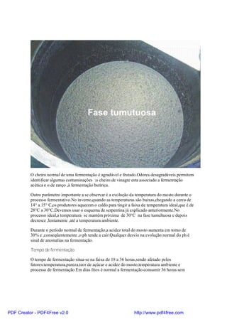 O cheiro normal de uma fermentação é agradável e frutado.Odores desagradáveis permitem
          identificar algumas contaminações :o cheiro de vinagre esta associado a fermentação
          acética e o de ranço ,à fermentação butírica.

          Outro parâmetro importante a se observar é a evolução da temperatura do mosto durante o
          processo fermentativo.No inverno,quando as temperaturas são baixas,chegando a cerca de
          14° a 15° C,os produtores aquecem o caldo para tingir a faixa de temperatura ideal,que é de
          28°C a 30°C.Devemos usar o esquema de serpentina já explicado anteriormente.No
          processo ideal,a temperatura se mantém próxima de 30°C na fase tumultuosa e depois
          decresce ,lentamente ,até a temperatura ambiente.

          Durante o período normal de fermentação,a acidez total do mosto aumenta em torno de
          30% e ,conseqüentemente ,o ph tende a cair.Qualquer desvio na evolução normal do ph é
          sinal de anomalias na fermentação.

          Tempo de fermentação:

          O tempo de fermentação situa-se na faixa de 18 a 36 horas,sendo afetado pelos
          fatores:temperatura,pureza,teor de açúcar e acidez do mosto,temperatura ambiente e
          processo de fermentação.Em dias frios é normal a fermentação consumir 36 horas sem




PDF Creator - PDF4Free v2.0                                        http://www.pdf4free.com
 