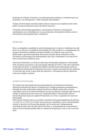 problemas de infecção .Entretanto ,essa destilação,pode prejudicar o rendimento,por isso
          aconselho o uso do dispositivo “sifão”explicado anteriormente./

          Tempos de fermentação reduzidos podem indicar um processo incompleto,mosto muito
          pobre em açúcar,temperatura muito elevada do mosto,etc.

          Terminada a fermentação,aguardamos a decantação do fermento e prosseguimos
          imediatamente com a destilação,um vez que terminada a fermentação alcoólica ocorre a
          fermentação acética,prejudicando o rendimento.



          Rendimento:


          Para se acompanhar a qualidade de uma fermentação,deve-se anotar o rendimento de cada
          dorna.Ao se observar o rendimento da destilação do vinho,verifica-se o comportamento do
          processo fermentativo.Quando uma dorna trabalha com caldo de cana com o brix
          padronizado e apresenta rendimento decrescente é porque fatores indesejáveis estão
          ocorrendo na fermentação.Em média podemos dizer que o rendimento é em torno de 80
          litros de etanol por tonelada de cana.

          O processo fermentativo se divide em duas fases:fermentação tumultuosa e fermentação
          lenta.A primeira caracteriza-se por uma grande liberação de CO2.É a fase mais importante
          na formação do álcool .A segunda fase,também chamada de pós-fermentação ,pode ser
          verificada pela diminuição da temperatura do mosto e queda na formação de gás carbônico
          .É nessa fase que ocorre a maior parte das infecções e a formação de álcoois superiores
          como por exemplo o metanol.



          Acidentes da fermentação:

          Os acidentes de fermentação decorrem,principalmente ,de infecções por bactérias
          indesejáveis.Bactérias do gênero Acetobacter,por exemplo,aumentam acentuadamente a
          formação de acido acético,pela oxidação do álcool ou aldeído acético,daí a estrema
          capacidade corrosiva do mosto fermentado.Este tipo de infecção é detectado pelo cheiro de
          vinagre ou pela presença das moscas do vinagre(drosofilas).A fermentação acética é
          favorecida pela presença de oxigênio.Portanto,deve-se evitar o arejamento do mosto em
          fermentação.
          Outro tipo de infecção acha-se associados as bactérias lácticas,principalmente dos gêneros
          Lactobacillus e Atreptococus.Nesse caso,o processo á anaeróbico ,como o da fermentação
          normal.As bactérias são favorecidas quando o ph do mosto não é adequadamente
          controlado,ficando acima da faixa ideal.Além disso ,a contaminação por essas bactérias
          torna-se mais acentuada quando falha no controle da temperatura e esta se eleva acima de
          30°C.




PDF Creator - PDF4Free v2.0                                        http://www.pdf4free.com
 