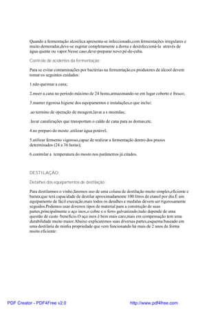 Quando a fermentação alcoólica apresenta-se infeccionado,com fermentações irregulares e
          muito demoradas,deve-se esgotar completamente a dorna e desinfeccioná-la através de
          água quente ou vapor.Nesse caso,deve-preparar novo pé-de-cuba.

          Controle de acidentes da fermentação:

          Para se evitar contaminações por bactérias na fermentação,os produtores de álcool devem
          tomar os seguintes cuidados:

          1.não queimar a cana;

          2.moer a cana no período máximo de 24 horas,armazenando-se em lugar coberto e fresco;

          3.manter rigorosa higiene dos equipamentos e instalações,o que inclui:

          .ao termino de operação de moagem,lavar a s moendas;

          .lavar canalizações que transportam o caldo de cana para as dornas;etc.

          4.no preparo do mosto ,utilizar água potável;

          5.utilizar fermento vigoroso,capaz de realizar a fermentação dentro dos prazos
          determinados (24 a 36 horas);

          6.controlar a temperatura do mosto nos parâmetros já citados.



          DESTILAÇÃO:

          Detalhes dos equipamentos de destilação:

          Para destilarmos o vinho,faremos uso de uma coluna de destilação muito simples,eficiente e
          barata;que terá capacidade de destilar aproximadamente 100 litros de etanol por dia.É um
          equipamento de fácil execução,mais todos os detalhes e medidas devem ser rigorosamente
          seguidos.Podemos usar diversos tipos de material para a construção de suas
          partes,principalmente o aço inox,o cobre e o ferro galvanizado;tudo depende de uma
          questão de custo /beneficio.O aço inox é bem mais caro,mais em compensação tem uma
          durabilidade muito maior.Abaixo explicaremos suas diversas partes,esquema baseado em
          uma destilaria de minha propriedade que vem funcionando há mais de 2 anos de forma
          muito eficiente:




PDF Creator - PDF4Free v2.0                                         http://www.pdf4free.com
 