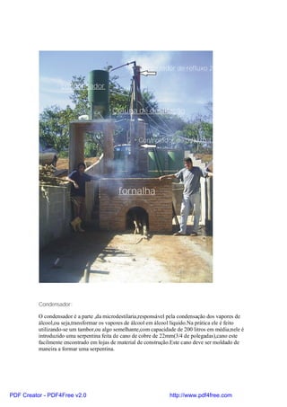 Controlador de refluxo 2

                   condensador


                                         Coluna de destilação


                                                    Controlador de refluxo 1




                                            fornalha




          Condensador:

          O condensador é a parte ,da microdestilaria,responsável pela condensação dos vapores de
          álcool,ou seja,transformar os vapores de álcool em álcool liquido.Na prática ele é feito
          utilizando-se um tambor,ou algo semelhante,com capacidade de 200 litros em média;nele é
          introduzido uma serpentina feita de cano de cobre de 22mm(3/4 de polegadas),cano este
          facilmente encontrado em lojas de material de construção.Este cano deve ser moldado de
          maneira a formar uma serpentina.




PDF Creator - PDF4Free v2.0                                       http://www.pdf4free.com
 