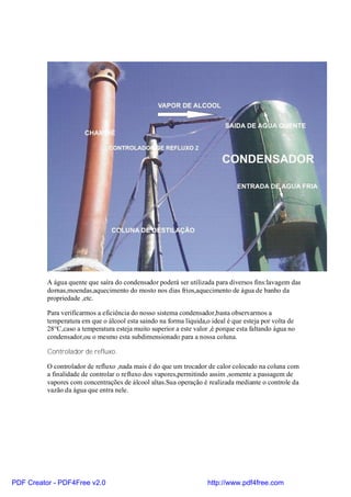 A água quente que saíra do condensador poderá ser utilizada para diversos fins:lavagem das
          dornas,moendas,aquecimento do mosto nos dias frios,aquecimento de água de banho da
          propriedade ,etc.

          Para verificarmos a eficiência do nosso sistema condensador,basta observarmos a
          temperatura em que o álcool esta saindo na forma líquida,o ideal é que esteja por volta de
          28°C,caso a temperatura esteja muito superior a este valor ,é porque esta faltando água no
          condensador,ou o mesmo esta subdimensionado para a nossa coluna.

          Controlador de refluxo.

          O controlador de refluxo ,nada mais é do que um trocador de calor colocado na coluna com
          a finalidade de controlar o refluxo dos vapores,permitindo assim ,somente a passagem de
          vapores com concentrações de álcool altas.Sua operação é realizada mediante o controle da
          vazão da água que entra nele.




PDF Creator - PDF4Free v2.0                                         http://www.pdf4free.com
 