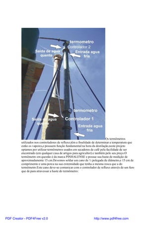 Os termômetros
          utilizados nos controladores de refluxo,têm a finalidade de determinar a temperatura que
          estão os vapores,e possuem função fundamental na hora da destilação,neste projeto
          optamos por utilizar termômetros usados em secadores de café pela facilidade de ser
          encontrado (em qualquer casa de artigos para agricultor) e também pelo seu preço.O
          termômetro em questão é da marca PINHALENSE e possue sua haste de medição de
          aproximadamente 15 cm.Devemos soldar um cano de ½ polegada de diâmetro,e 15 cm de
          comprimento e uma porca na sua extremidade que tenha a mesma rosca que a do
          termômetro.Este cano deve-se comunicar com o controlador de refluxo através de um furo
          que de para atravessar a haste do termômetro:




PDF Creator - PDF4Free v2.0                                       http://www.pdf4free.com
 