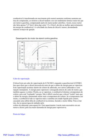 combustível é transformada em movimento pelo motor) aumenta conforme aumenta sua
          taxa de compressão, os motores a álcool tendem a ter um rendimento térmico maior do que
          um motor a gasolina, compensando parte do menor poder calorífico. Assim, nosso motor
          não faria apenas 7,27 km/l, faria algo entre 7,5 e 8 km/l, devido ao melhor aproveitamento
          da energia do combustível. A velocidade da chama do álcool é menor, demandando
          maiores avanços de ignição.




          Calor de vaporização

          O álcool tem um calor de vaporização de 0,744 MJ/l, enquanto a gasolina tem 0,325MJ/l.
          Isto quer dizer que o álcool necessita de mais do que o dobro de energia para se vaporizar.
          Esta vaporização acontece dentro do coletor de admissão, nos carros carburados e com
          injeção monoponto. A energia para vaporizar é conseguida através do calor do motor, que
          também aquece o coletor. Porém, ao se vaporizar, o combustível diminui a temperatura do
          coletor, pois está "roubando" energia. Não é difícil concluir que o álcool "rouba" mais que
          o dobro de energia, diminuindo muito mais a temperatura do coletor. Se a temperatura cair
          muito, o combustível não se vaporiza mais e caminha em estado líquido pelo coletor,
          causando uma súbita falta de combustível na mistura, fazendo o motor falhar. Para evitar
          isto, faz-se passar água do radiador pelo
          coletor de admissão, para aquecê-lo. Este aquecimento é muito mais necessário em um
          motor a álcool, pela sua maior demanda de energia para vaporizar-se.


          Ponto de fulgor




PDF Creator - PDF4Free v2.0                                         http://www.pdf4free.com
 