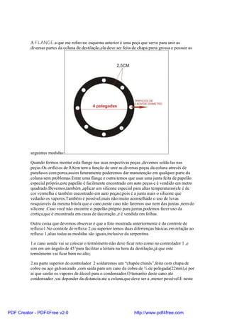 A FLANGE,a que me refiro no esquema anterior é uma peça que serve para unir as
          diversas partes da coluna de destilação,ela deve ser feita de chapa preta grossa e possuir as




          seguintes medidas:

          Quando formos montar esta flange nas suas respectivas peças ,devemos solda-las nas
          peças.Os orifícios de 0,8cm tem a função de unir as diversas peças da coluna através de
          parafusos com porca,assim futuramente poderemos dar manutenção em qualquer parte da
          coluna sem problemas.Entre uma flange e outra temos que usar uma junta feita de papelão
          especial próprio,este papelão é facilmente encontrado em auto peças e é vendido em metro
          quadrado.Devemos,também ,aplicar um silicone especial para altas temperaturas(ele é de
          cor vermelha e também encontrado em auto peças),pois é a junta mais o silicone que
          vedarão os vapores.Também é possível,mais não muito aconselhado o uso de luvas
          rosquiaveis da mesma bitola que o cano,neste caso não faremos uso nem das juntas ,nem do
          silicone .Caso você não encontre o papelão próprio para juntas,podemos fazer uso da
          cortiça,que é encontrada em casas de decoração ,e é vendida em folhas.

          Outro coisa que devemos observar é que a foto mostrada anteriormente é do controle de
          refluxo1.No controle de refluxo 2,ou superior temos duas diferrenças básicas em relação ao
          refluxo 1,alias todas as medidas são iguais,inclusive da serpentina.

          1.o cano aonde vai se colocar o termômetro não deve ficar reto como no controlador 1 ,e
          sim em um ângulo de 45°para facilitar a leitura na hora da destilação,já que este
          termômetro vai ficar bem no alto;

          2.na parte superior do controlador 2 soldaremos um “chapéu chinês”,feito com chapa de
          cobre ou aço galvanizado ,com saída para um cano de cobre de ¾ de polegada(22mm),é por
          aí que sairão os vapores de álcool para o condensador.O tamanho deste cano até
          condensador ,vai depender da distancia ate a coluna,que deve ser a ,menor possível.E neste




PDF Creator - PDF4Free v2.0                                          http://www.pdf4free.com
 